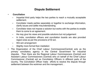 Dispute Settlement
• Conciliation
– Impartial third party helps the two parties to reach a mutually acceptable
settlement.
C ili t t ti t l t th t h i f ti– Conciliator meets parties separately or together to exchange information,
clarify issues and settle misunderstanding.
– Conciliator does not impose a solution but works with the parties to enable
them to come to an agreementthem to come to an agreement.
– He may give his views and possible solutions but not judgement
– In India, conciliation officers and conciliation boards are also provided
region-wise as per the provisions of ID act.region wise as per the provisions of ID act.
– Win-win arrangement
– Slightly more formal than mediation
• The Organization of the Chief Labour Commissioner(Central) acts as theThe Organization of the Chief Labour Commissioner(Central) acts as the
primary conciliatory agency in the Central Government for industrial
disputes. Then there are the Regional Labour Commissioners (Central) and
Assistant Labour Commissioners (Central) who on behalf of the Chief Labour
C i i (C t l) t C ili t Offi i diff t t f thCommissioner (Central) act as Conciliatory Officers in different parts of the
country. The Conciliation Officer make efforts to resolve the dispute through
settlement between the workmen and the management. .
 