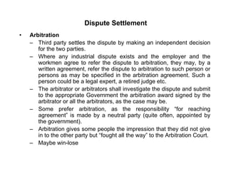 Dispute Settlement
• Arbitration
– Third party settles the dispute by making an independent decision
for the two parties.
Wh i d t i l di t i t d th l d th– Where any industrial dispute exists and the employer and the
workmen agree to refer the dispute to arbitration, they may, by a
written agreement, refer the dispute to arbitration to such person or
persons as may be specified in the arbitration agreement. Such apersons as may be specified in the arbitration agreement. Such a
person could be a legal expert, a retired judge etc.
– The arbitrator or arbitrators shall investigate the dispute and submit
to the appropriate Government the arbitration award signed by the
arbitrator or all the arbitrators, as the case may be.
– Some prefer arbitration, as the responsibility “for reaching
agreement” is made by a neutral party (quite often, appointed by
the government)the government).
– Arbitration gives some people the impression that they did not give
in to the other party but “fought all the way” to the Arbitration Court.
– Maybe win-loseMaybe win-lose
 