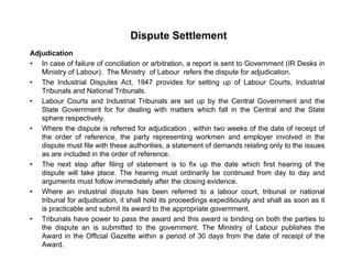 Dispute Settlement
Adjudication
• In case of failure of conciliation or arbitration, a report is sent to Government (IR Desks in
Ministry of Labour). The Ministry of Labour refers the dispute for adjudication.
• The Industrial Disputes Act, 1947 provides for setting up of Labour Courts, IndustrialThe Industrial Disputes Act, 1947 provides for setting up of Labour Courts, Industrial
Tribunals and National Tribunals.
• Labour Courts and Industrial Tribunals are set up by the Central Government and the
State Government for for dealing with matters which fall in the Central and the State
sphere respectivelysphere respectively.
• Where the dispute is referred for adjudication , within two weeks of the date of receipt of
the order of reference, the party representing workmen and employer involved in the
dispute must file with these authorities, a statement of demands relating only to the issues
as are included in the order of referenceas are included in the order of reference.
• The next step after filing of statement is to fix up the date which first hearing of the
dispute will take place. The hearing must ordinarily be continued from day to day and
arguments must follow immediately after the closing evidence.
• Where an industrial dispute has been referred to a labour court, tribunal or national
tribunal for adjudication, it shall hold its proceedings expeditiously and shall as soon as it
is practicable and submit its award to the appropriate government.
• Tribunals have power to pass the award and this award is binding on both the parties top p g p
the dispute an is submitted to the government. The Ministry of Labour publishes the
Award in the Official Gazette within a period of 30 days from the date of receipt of the
Award.
 