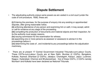 Dispute Settlement
• The adjudicating authority enjoys same powers as are vested in a civil court (under the
code of civil procedure, 1908). these are:
(i) Entering the premises, for the purpose of enquiry into any existing or apprehended
disputes, after giving reasonable notice.
(ii) enforcing attendance of any person and examining him or oath; it may accept, admit
or call for evidence at any stage of the proceeding.
(iii) compelling the production of documents and material objects and their inspection, for
its the authority must assign reasons.
(iv) issuing commission for the examination for witness.
(v) appointing one or more persons as assessor or assessors to advise it in the
proceedings before it.
(vi) determining the costs of , and incidental to,any proceedings before the adjudication
machinery.
• There are at present 17 Central Government Industrial Tribunals-cum-Labour Courts.There are at present 17 Central Government Industrial Tribunals cum Labour Courts.
These CGTIs-cum-Labour Courts are at New Delhi, Mumbai (2 CGITs), Bangalore,
Kolkata, Asansol, Dhanbad (2 CGITs), Jabalpur, Chandigarh, Kanpur, Jaipur, Lucknow,
Nagpur, Hyderabad, Chennai and Bhubaneshwar. Out of these CGITs, 2 CGITs namely
Mumbai-I and Kolkata have been declared as National Tribunals.Mumbai I and Kolkata have been declared as National Tribunals.
 