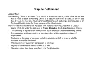 Dispute Settlement
Labour Court
The Presiding Officer of a Labour Court should at least have held a judicial office for not less
than 7 years or been a Presiding Officer of a labour Court under a State Act for not less
than 5 years. He may also have higher qualifications such as being a District Judge or any y g q g g
Additional District Judge for three years or a High Court Judge.
The Second Schedule of the I.D. Act deals with matters within the jurisdiction of Labour
Courts which fall under the category of Rights Disputes. Such disputes are as follows:
• The propriety or legality of an order passed by an employer under the standing orders;• The propriety or legality of an order passed by an employer under the standing orders;
• The application and interpretation of standing orders which regulate conditions of
employment.
• Discharge or dismissal of workmen including reinstatement of, or grant of relief to,
workmen wrongfully dismissed;
• Withdrawal of any customary concession or privilege;
• Illegality or otherwise of a strike or lock-out; and
• All matters other than those specified in the Third Schedule• All matters other than those specified in the Third Schedule.
 