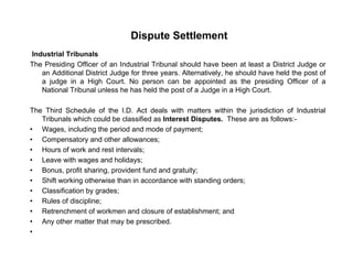 Dispute Settlement
Industrial Tribunals
The Presiding Officer of an Industrial Tribunal should have been at least a District Judge or
an Additional District Judge for three years. Alternatively, he should have held the post of
a judge in a High Court. No person can be appointed as the presiding Officer of aj g g p pp p g
National Tribunal unless he has held the post of a Judge in a High Court.
The Third Schedule of the I.D. Act deals with matters within the jurisdiction of Industrial
Tribunals which could be classified as Interest Disputes These are as follows:Tribunals which could be classified as Interest Disputes. These are as follows:-
• Wages, including the period and mode of payment;
• Compensatory and other allowances;
• Hours of work and rest intervals;;
• Leave with wages and holidays;
• Bonus, profit sharing, provident fund and gratuity;
• Shift working otherwise than in accordance with standing orders;
• Classification by grades;
• Rules of discipline;
• Retrenchment of workmen and closure of establishment; and
• Any other matter that may be prescribed• Any other matter that may be prescribed.
•
 
