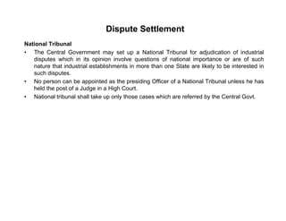 Dispute Settlement
National Tribunal
• The Central Government may set up a National Tribunal for adjudication of industrial
disputes which in its opinion involve questions of national importance or are of such
nature that industrial establishments in more than one State are likely to be interested iny
such disputes.
• No person can be appointed as the presiding Officer of a National Tribunal unless he has
held the post of a Judge in a High Court.
• National tribunal shall take up only those cases which are referred by the Central Govt• National tribunal shall take up only those cases which are referred by the Central Govt.
 