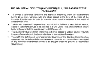 THE INDUSTRIAL DISPUTES (AMENDMENT) BILL, 2010 PASSED BY THE
PARLIAMENT
• To provide a grievance ventilation and redressal machinery within an establishment
having 20 or more workmen with one stage appeal at the level of the Head of the
Industrial Establishment in order to promote better industrial relations at the industrial
establishment level.
• The Bill also proposes to empower the Labour Court or Tribunal to execute their awards,
orders of settlements arrived at as a decree of a Civil Court. This amendment will ensure
better enforcement of the awards given by CGITs-cum-LC.
• To provide individual workman more free and direct access to Labour Courts/ TribunalsTo provide individual workman more free and direct access to Labour Courts/ Tribunals
in cases of retrenchment, discharge, dismissal or termination of services.
• To amplify the definition of term ‘appropriate Government’ the Standing Committee has
suggested that the industrial disputes between a contractor and contract labour employed
in any industrial establishment needs to be brought under the purview of ‘appropriatein any industrial establishment needs to be brought under the purview of appropriate
Government’.
 
