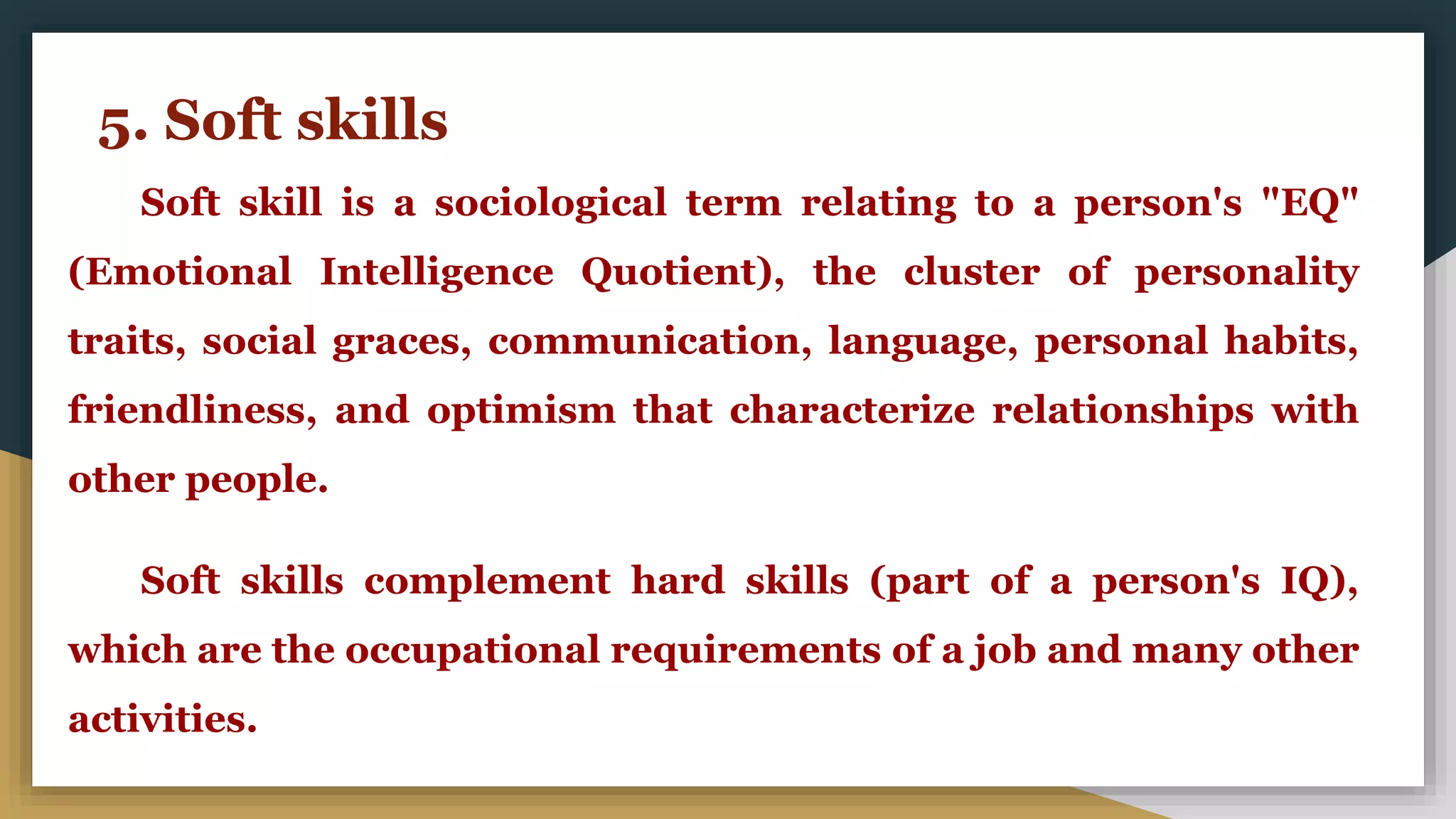 5. Soft skills
Soft skill is a sociological term relating to a person's "EQ"
(Emotional Intelligence Quotient), the cluster of personality
traits, social graces, communication, language, personal habits,
friendliness, and optimism that characterize relationships with
other people.
Soft skills complement hard skills (part of a person's IQ),
which are the occupational requirements of a job and many other
activities.
 