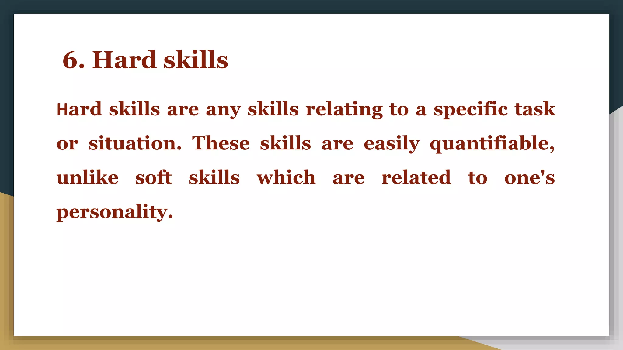 6. Hard skills
Hard skills are any skills relating to a specific task
or situation. These skills are easily quantifiable,
unlike soft skills which are related to one's
personality.
 