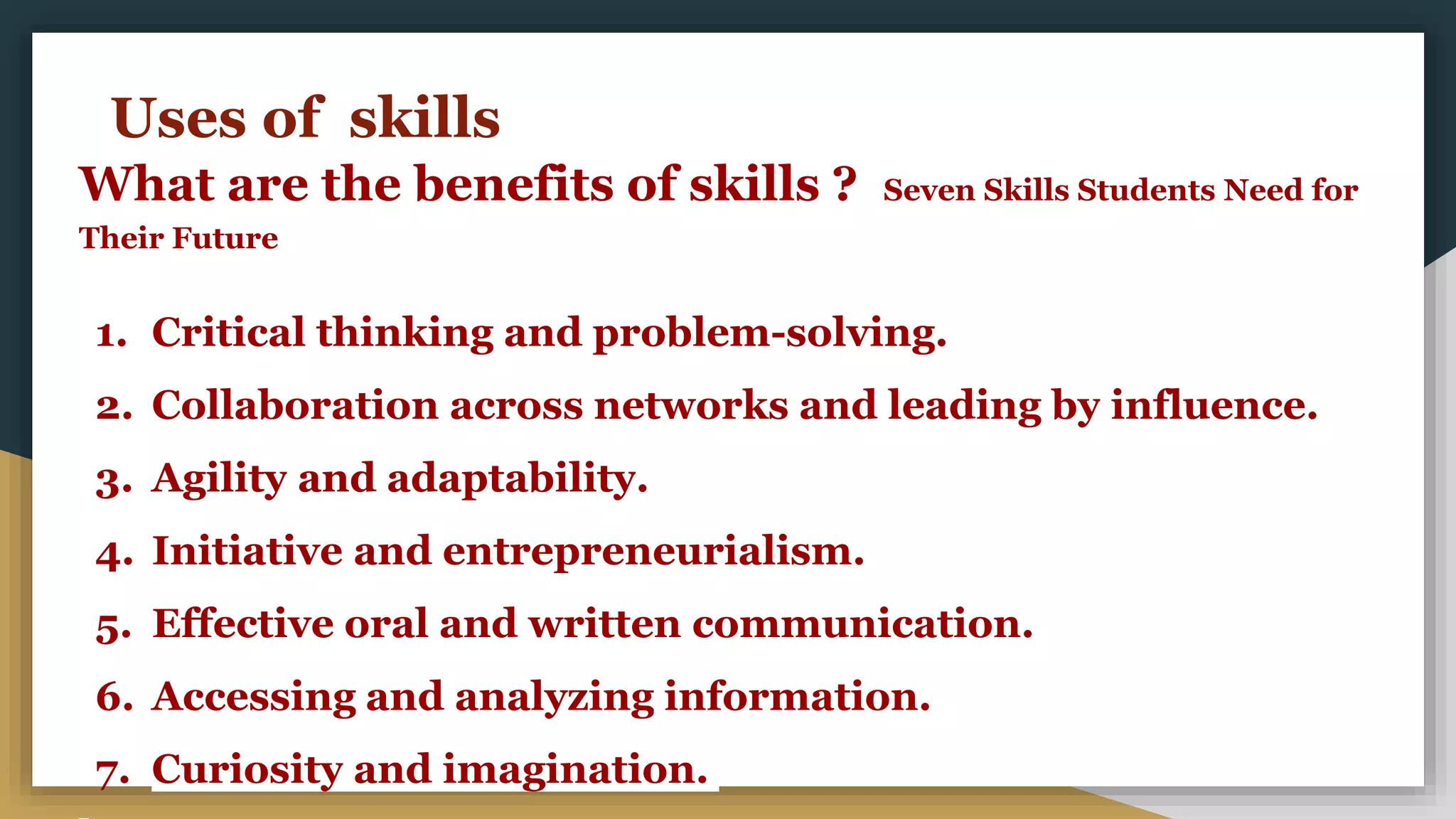 Uses of skills
What are the benefits of skills ? Seven Skills Students Need for
Their Future
1. Critical thinking and problem-solving.
2. Collaboration across networks and leading by influence.
3. Agility and adaptability.
4. Initiative and entrepreneurialism.
5. Effective oral and written communication.
6. Accessing and analyzing information.
7. Curiosity and imagination.
 