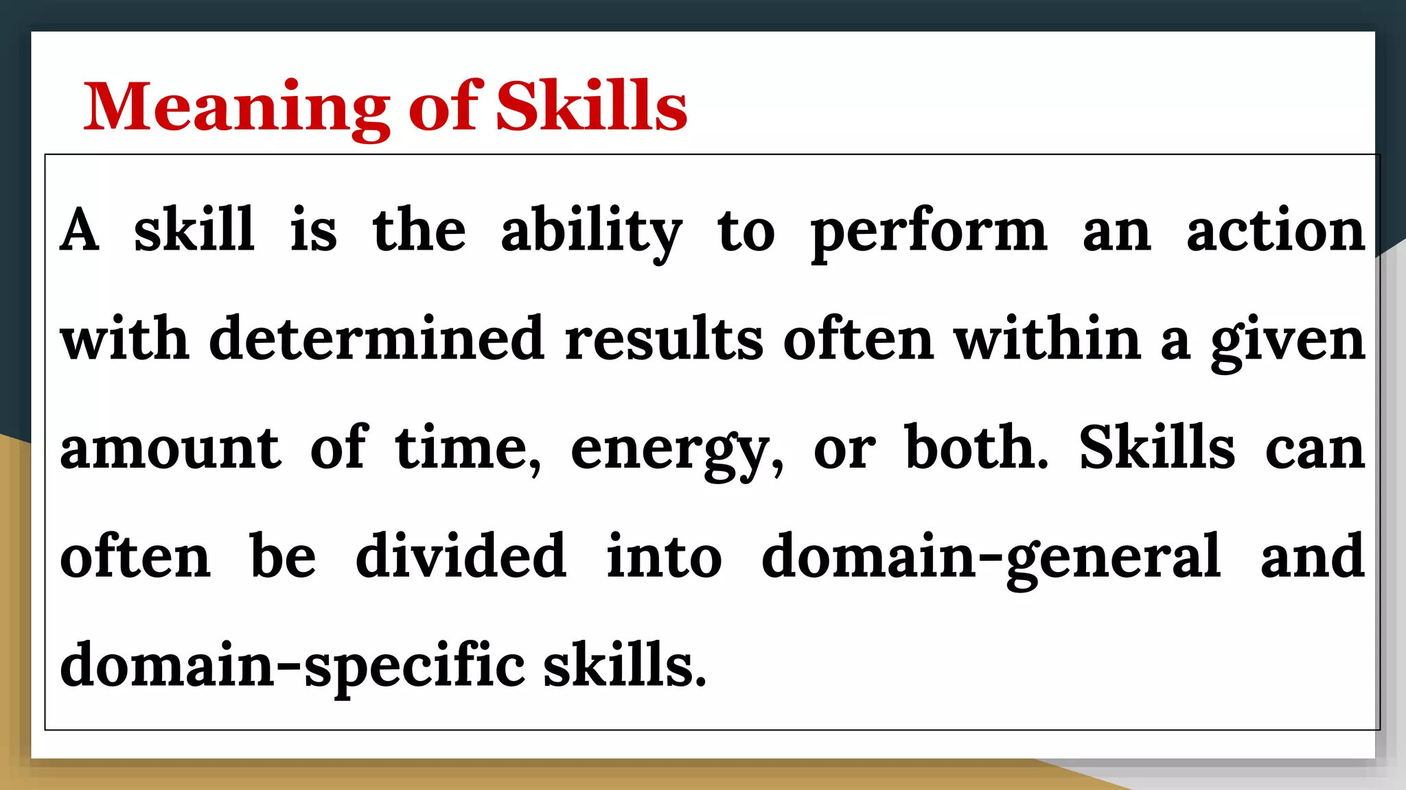 Meaning of Skills
A skill is the ability to perform an action
with determined results often within a given
amount of time, energy, or both. Skills can
often be divided into domain-general and
domain-specific skills.
 