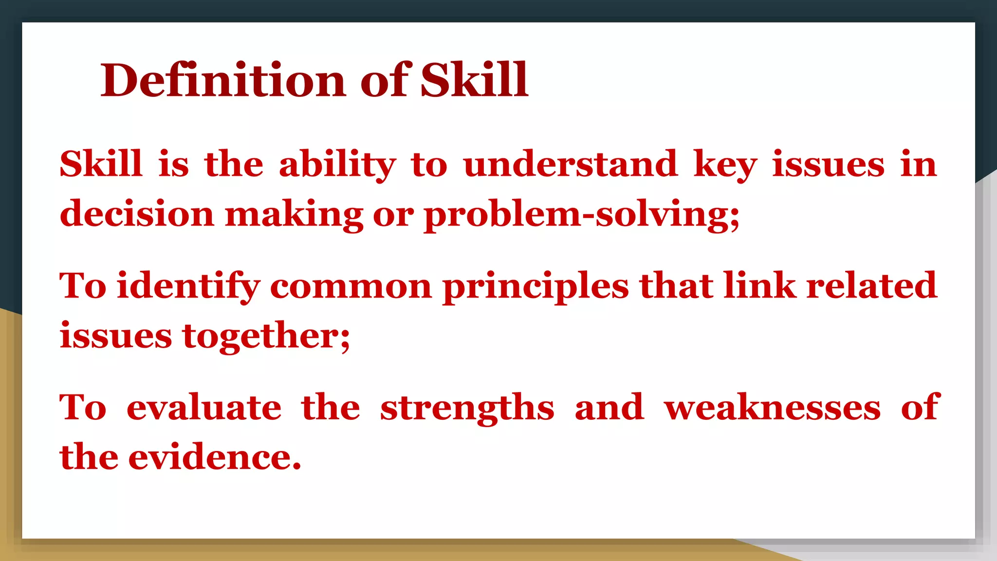 Definition of Skill
Skill is the ability to understand key issues in
decision making or problem-solving;
To identify common principles that link related
issues together;
To evaluate the strengths and weaknesses of
the evidence.
 