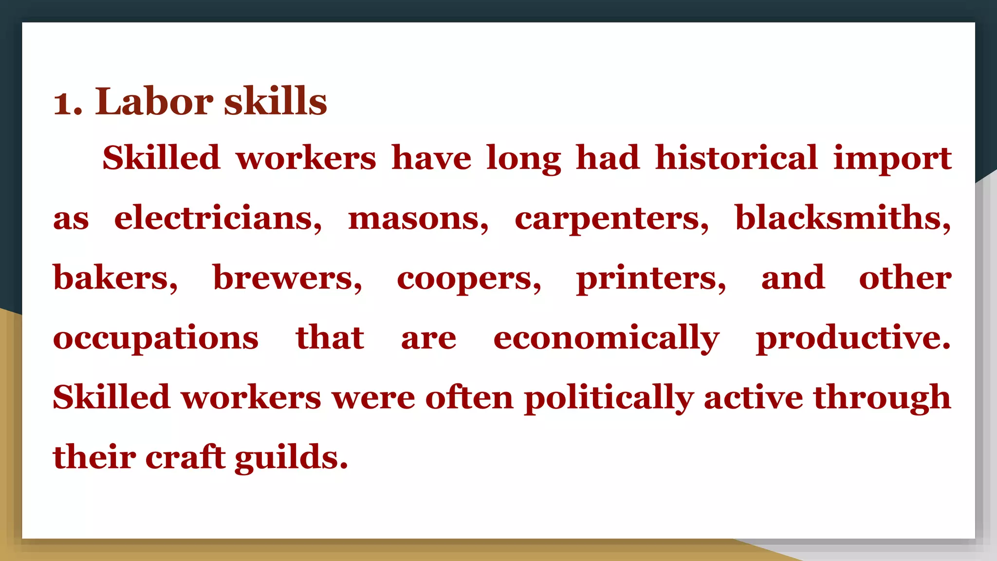 1. Labor skills
Skilled workers have long had historical import
as electricians, masons, carpenters, blacksmiths,
bakers, brewers, coopers, printers, and other
occupations that are economically productive.
Skilled workers were often politically active through
their craft guilds.
 