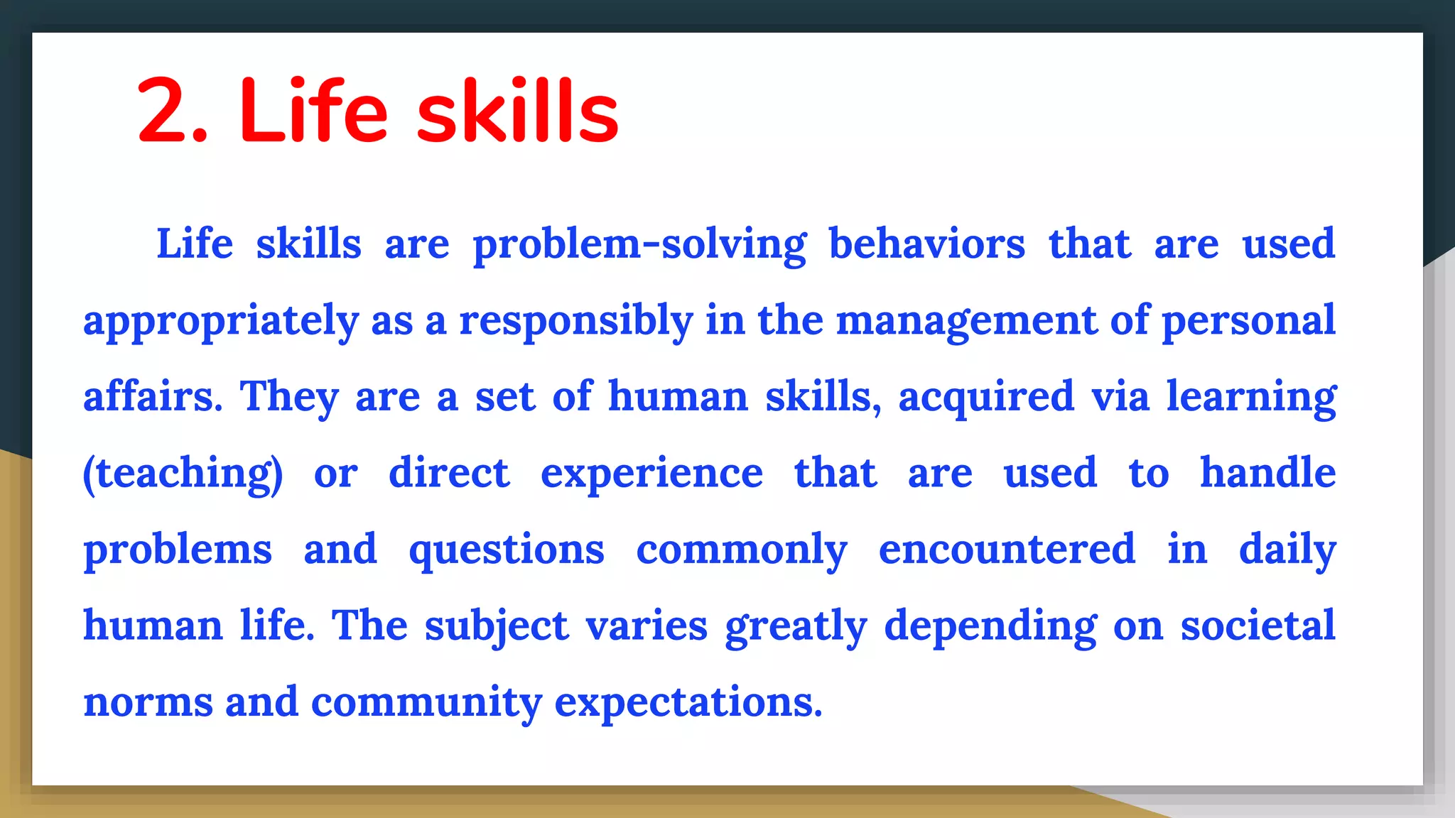 2. Life skills
Life skills are problem-solving behaviors that are used
appropriately as a responsibly in the management of personal
affairs. They are a set of human skills, acquired via learning
(teaching) or direct experience that are used to handle
problems and questions commonly encountered in daily
human life. The subject varies greatly depending on societal
norms and community expectations.
 