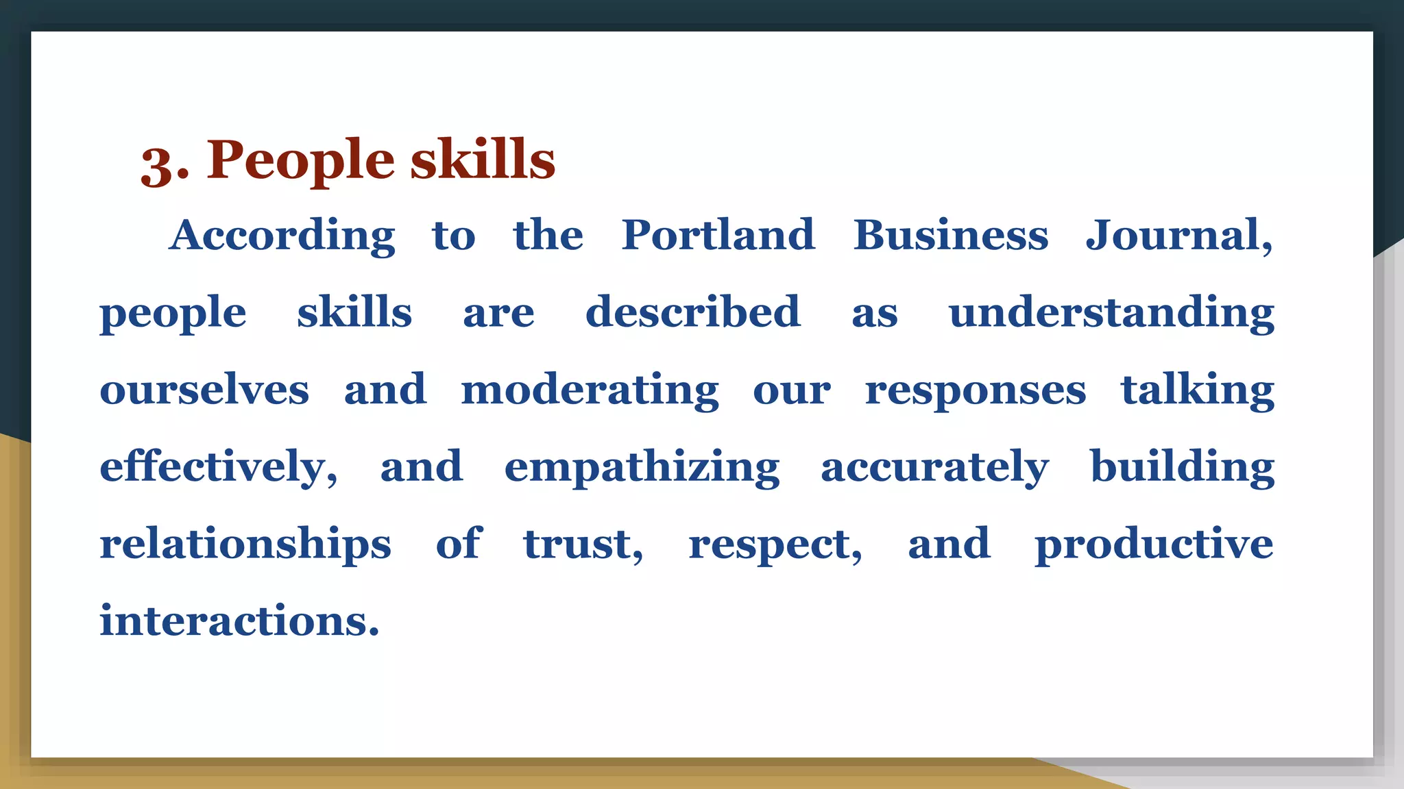 3. People skills
According to the Portland Business Journal,
people skills are described as understanding
ourselves and moderating our responses talking
effectively, and empathizing accurately building
relationships of trust, respect, and productive
interactions.
 