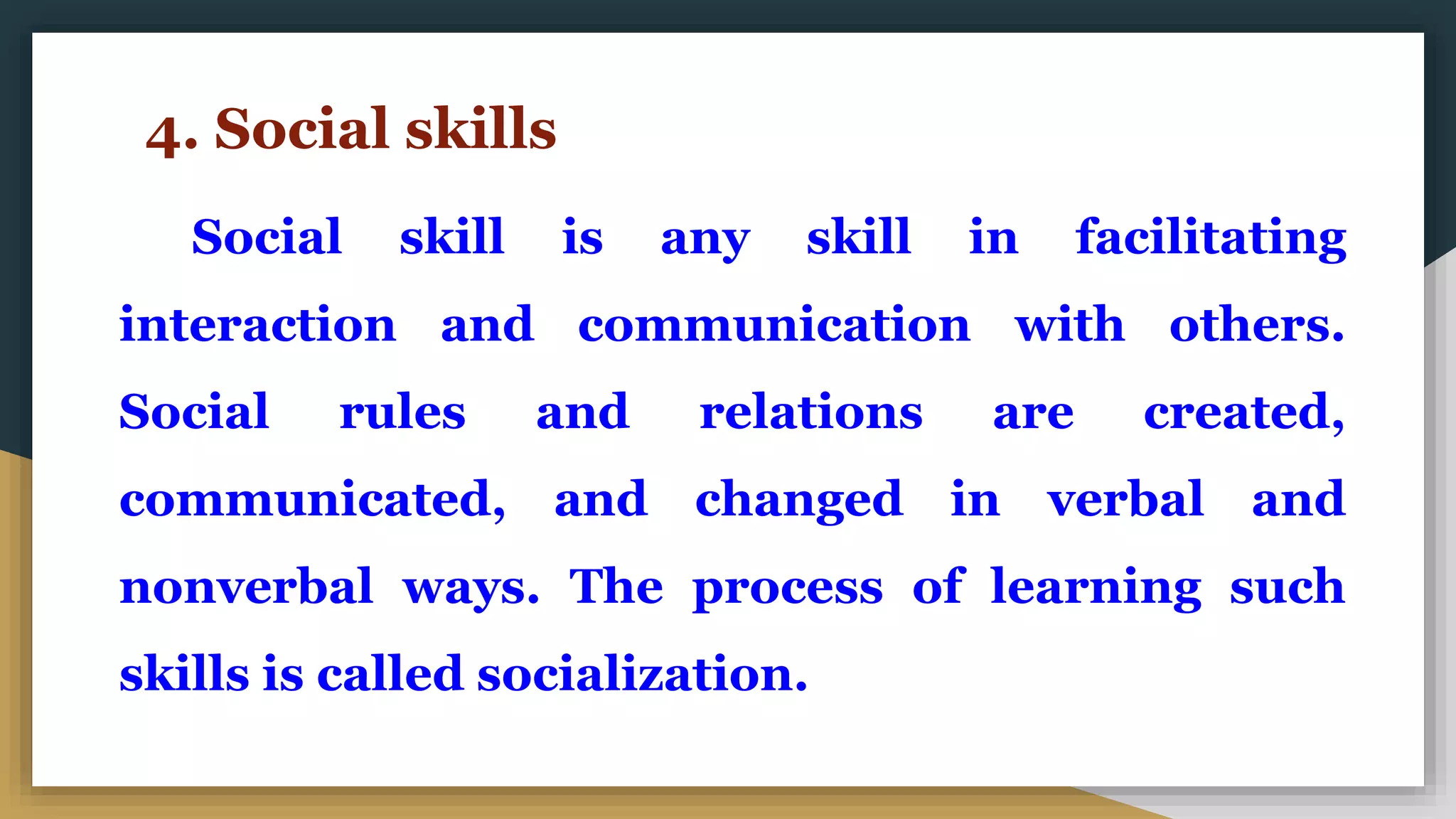 4. Social skills
Social skill is any skill in facilitating
interaction and communication with others.
Social rules and relations are created,
communicated, and changed in verbal and
nonverbal ways. The process of learning such
skills is called socialization.
 