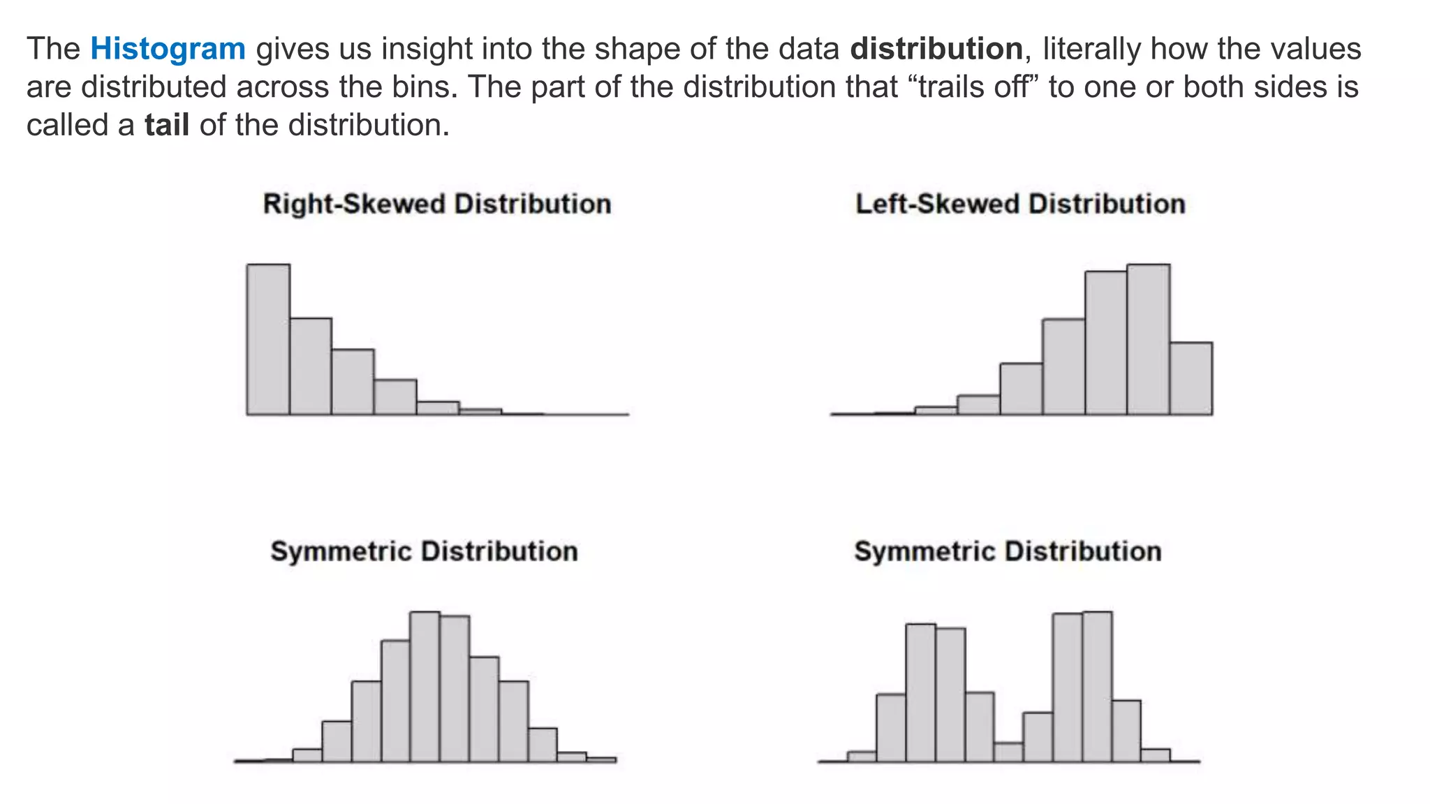 The Histogram gives us insight into the shape of the data distribution, literally how the values
are distributed across the bins. The part of the distribution that “trails off” to one or both sides is
called a tail of the distribution.
 