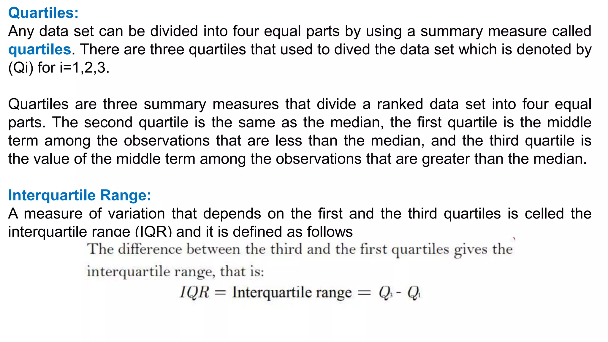 Quartiles:
Any data set can be divided into four equal parts by using a summary measure called
quartiles. There are three quartiles that used to dived the data set which is denoted by
(Qi) for i=1,2,3.
Quartiles are three summary measures that divide a ranked data set into four equal
parts. The second quartile is the same as the median, the first quartile is the middle
term among the observations that are less than the median, and the third quartile is
the value of the middle term among the observations that are greater than the median.
Interquartile Range:
A measure of variation that depends on the first and the third quartiles is celled the
interquartile range (IQR) and it is defined as follows
 