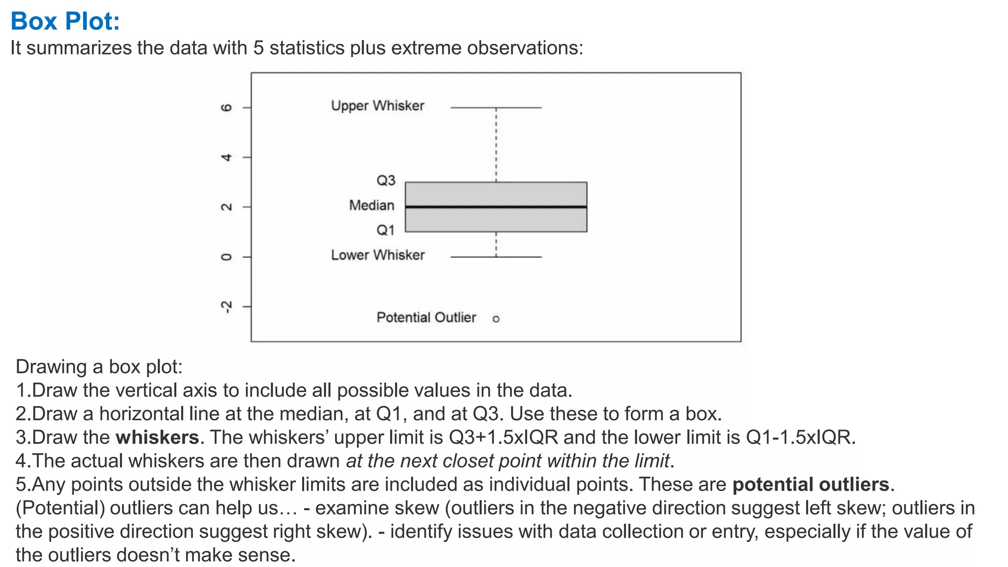 Box Plot:
It summarizes the data with 5 statistics plus extreme observations:
Drawing a box plot:
1.Draw the vertical axis to include all possible values in the data.
2.Draw a horizontal line at the median, at Q1, and at Q3. Use these to form a box.
3.Draw the whiskers. The whiskers’ upper limit is Q3+1.5xIQR and the lower limit is Q1-1.5xIQR.
4.The actual whiskers are then drawn at the next closet point within the limit.
5.Any points outside the whisker limits are included as individual points. These are potential outliers.
(Potential) outliers can help us… - examine skew (outliers in the negative direction suggest left skew; outliers in
the positive direction suggest right skew). - identify issues with data collection or entry, especially if the value of
the outliers doesn’t make sense.
 
