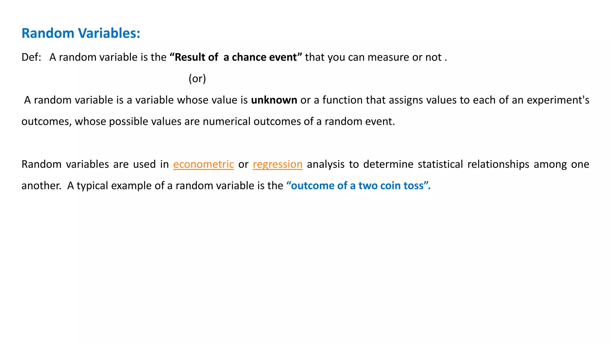 Random Variables:
Def: A random variable is the “Result of a chance event” that you can measure or not .
(or)
A random variable is a variable whose value is unknown or a function that assigns values to each of an experiment's
outcomes, whose possible values are numerical outcomes of a random event.
Random variables are used in econometric or regression analysis to determine statistical relationships among one
another. A typical example of a random variable is the “outcome of a two coin toss”.
 