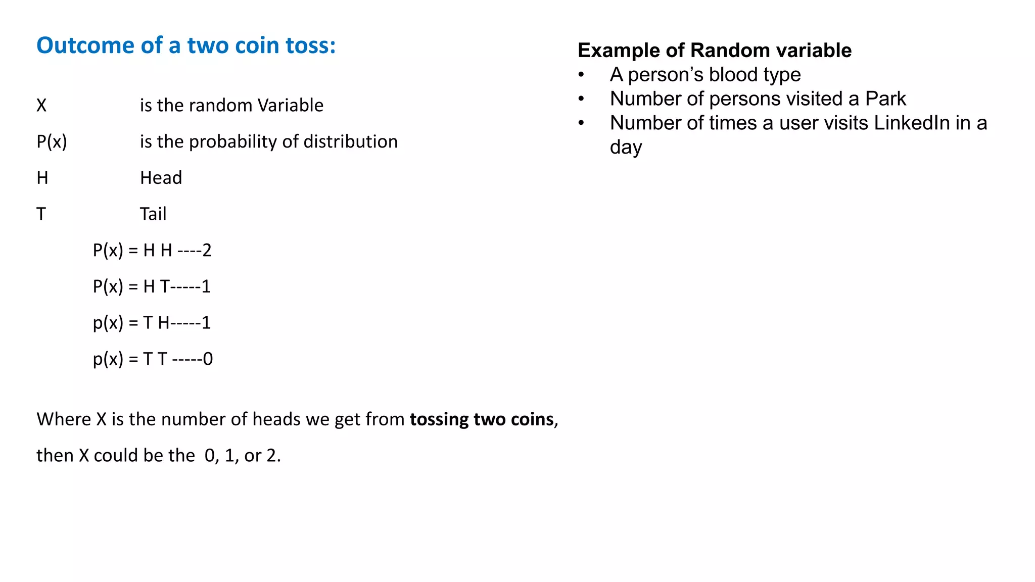 Outcome of a two coin toss:
X is the random Variable
P(x) is the probability of distribution
H Head
T Tail
P(x) = H H ----2
P(x) = H T-----1
p(x) = T H-----1
p(x) = T T -----0
Where X is the number of heads we get from tossing two coins,
then X could be the 0, 1, or 2.
Example of Random variable
• A person’s blood type
• Number of persons visited a Park
• Number of times a user visits LinkedIn in a
day
 