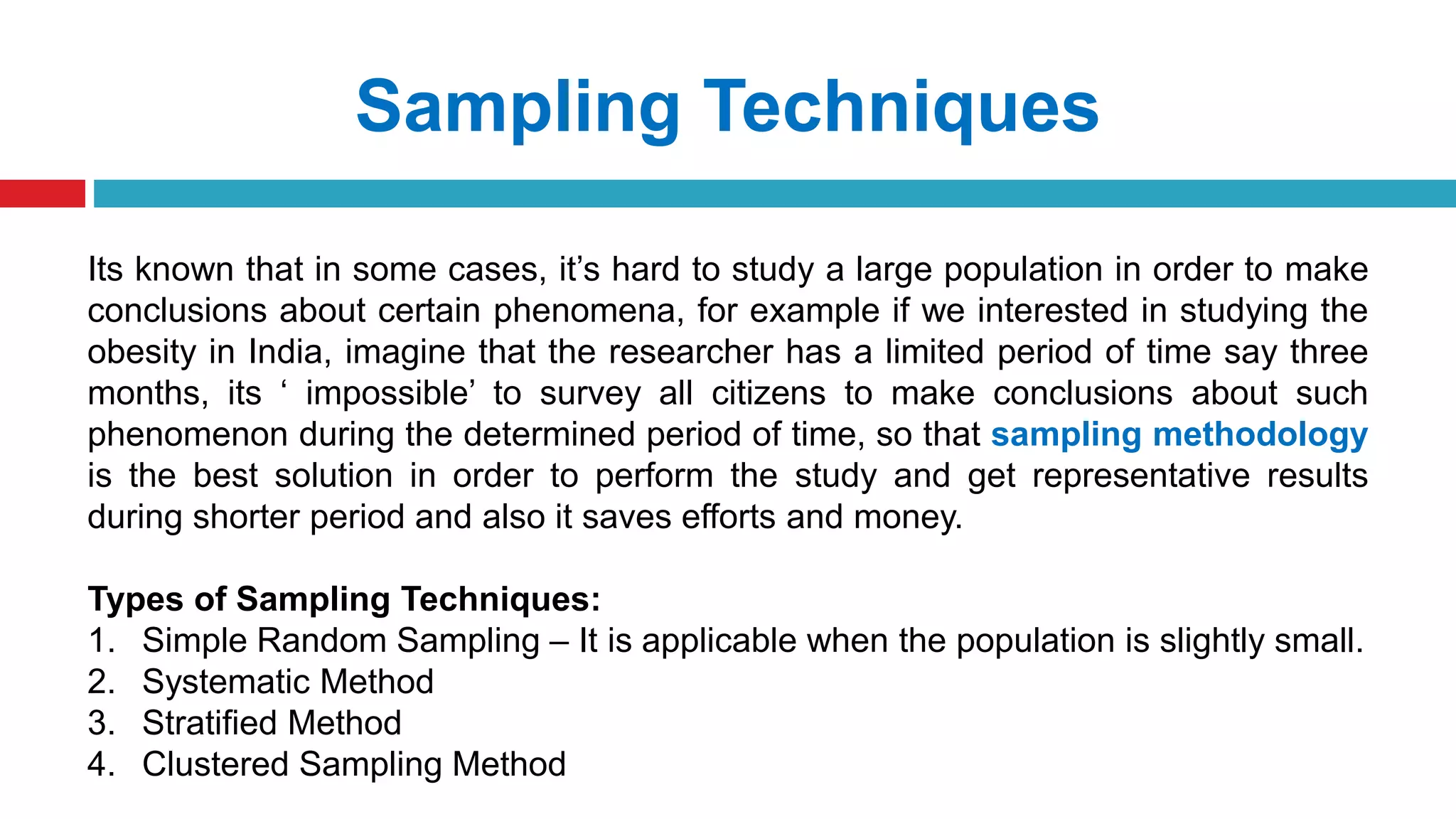 Sampling Techniques
Its known that in some cases, it’s hard to study a large population in order to make
conclusions about certain phenomena, for example if we interested in studying the
obesity in India, imagine that the researcher has a limited period of time say three
months, its ‘ impossible’ to survey all citizens to make conclusions about such
phenomenon during the determined period of time, so that sampling methodology
is the best solution in order to perform the study and get representative results
during shorter period and also it saves efforts and money.
Types of Sampling Techniques:
1. Simple Random Sampling – It is applicable when the population is slightly small.
2. Systematic Method
3. Stratified Method
4. Clustered Sampling Method
 