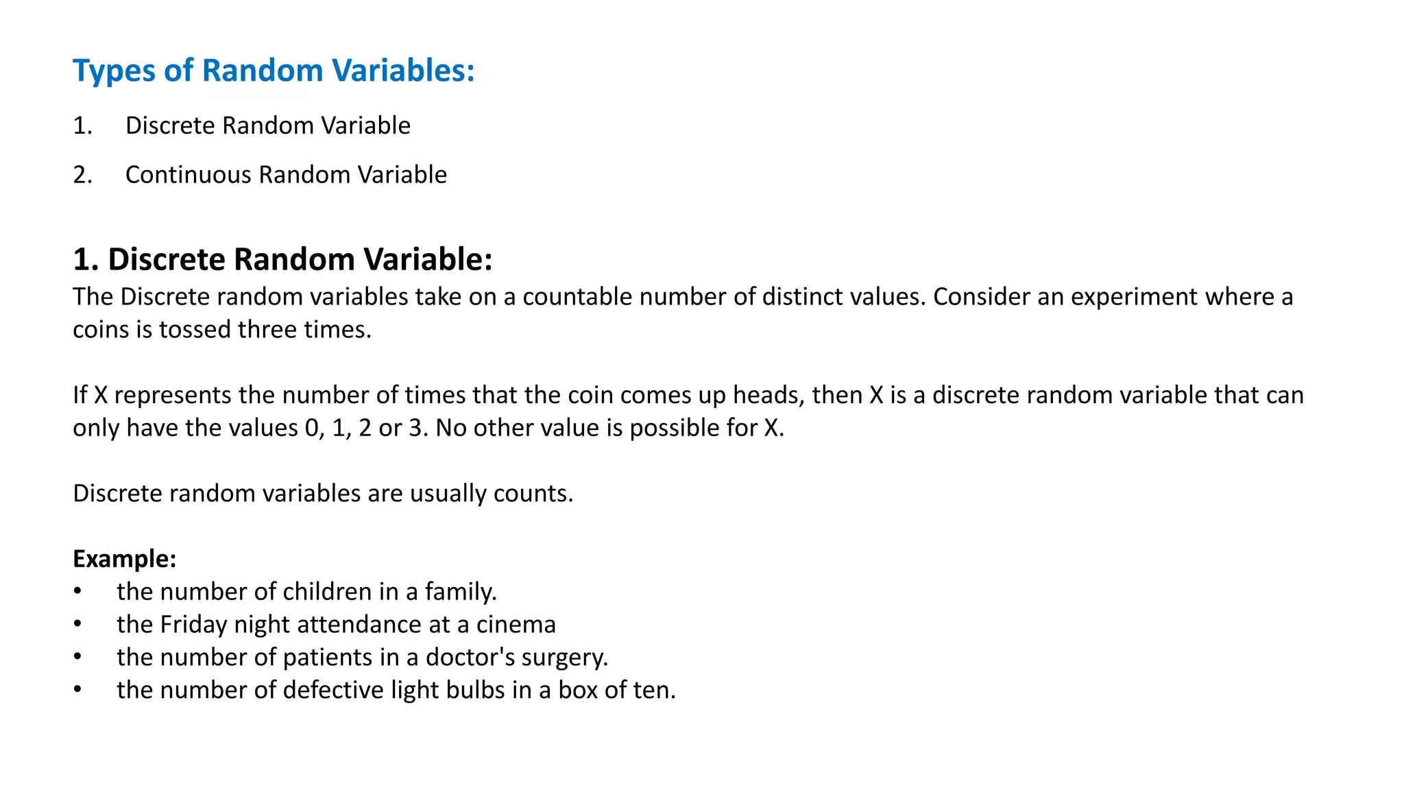 Types of Random Variables:
1. Discrete Random Variable
2. Continuous Random Variable
1. Discrete Random Variable:
The Discrete random variables take on a countable number of distinct values. Consider an experiment where a
coins is tossed three times.
If X represents the number of times that the coin comes up heads, then X is a discrete random variable that can
only have the values 0, 1, 2 or 3. No other value is possible for X.
Discrete random variables are usually counts.
Example:
• the number of children in a family.
• the Friday night attendance at a cinema
• the number of patients in a doctor's surgery.
• the number of defective light bulbs in a box of ten.
 
