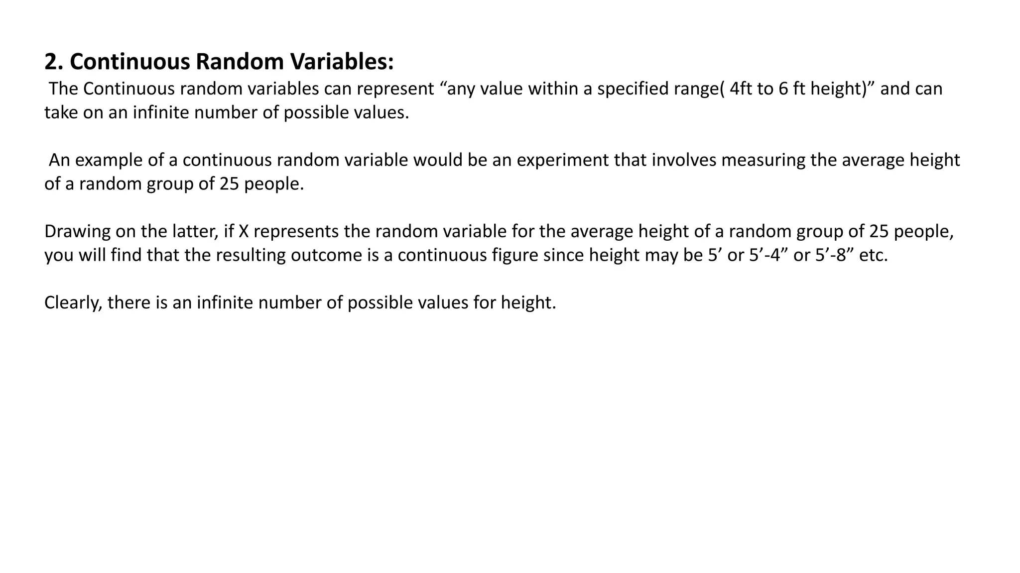 2. Continuous Random Variables:
The Continuous random variables can represent “any value within a specified range( 4ft to 6 ft height)” and can
take on an infinite number of possible values.
An example of a continuous random variable would be an experiment that involves measuring the average height
of a random group of 25 people.
Drawing on the latter, if X represents the random variable for the average height of a random group of 25 people,
you will find that the resulting outcome is a continuous figure since height may be 5’ or 5’-4” or 5’-8” etc.
Clearly, there is an infinite number of possible values for height.
 