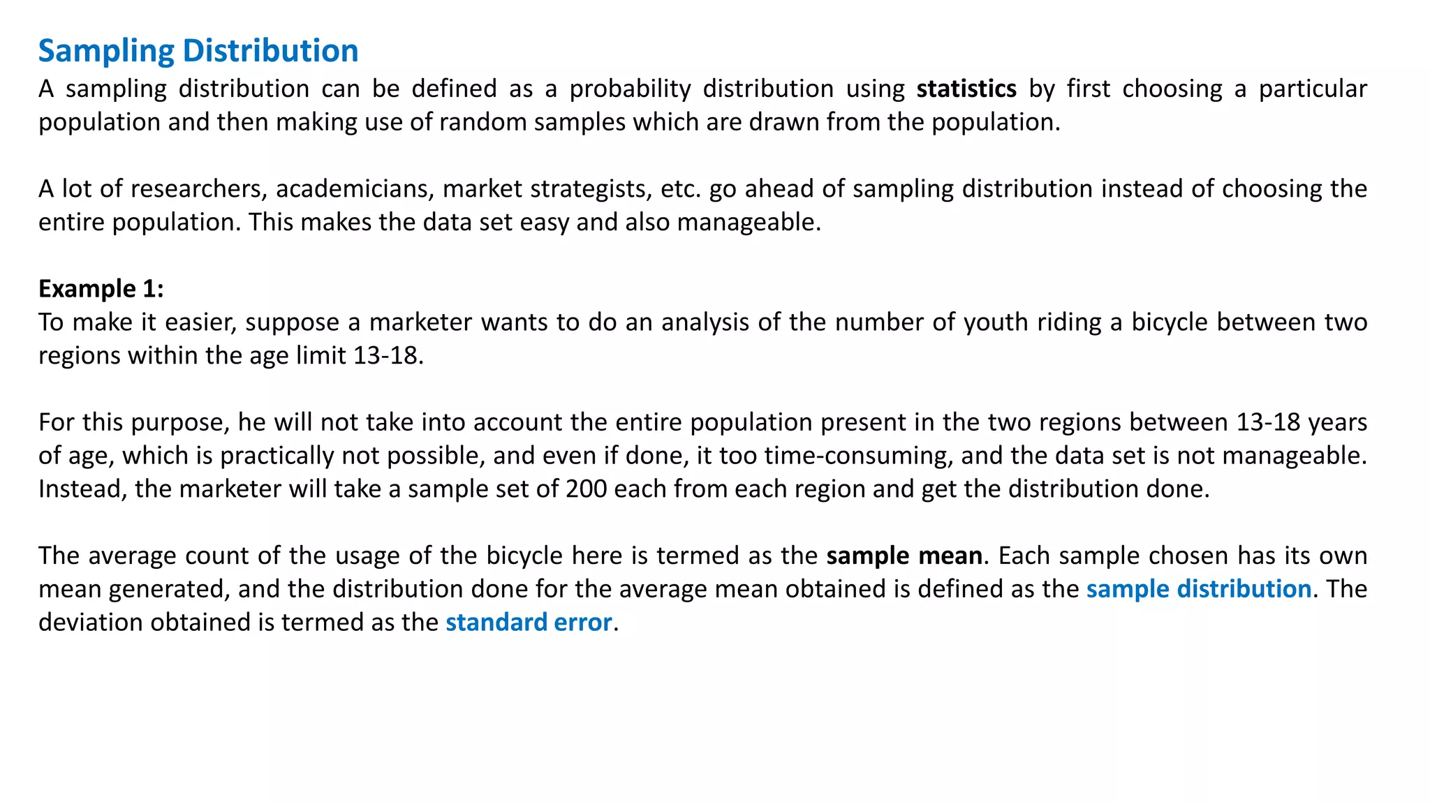 Sampling Distribution
A sampling distribution can be defined as a probability distribution using statistics by first choosing a particular
population and then making use of random samples which are drawn from the population.
A lot of researchers, academicians, market strategists, etc. go ahead of sampling distribution instead of choosing the
entire population. This makes the data set easy and also manageable.
Example 1:
To make it easier, suppose a marketer wants to do an analysis of the number of youth riding a bicycle between two
regions within the age limit 13-18.
For this purpose, he will not take into account the entire population present in the two regions between 13-18 years
of age, which is practically not possible, and even if done, it too time-consuming, and the data set is not manageable.
Instead, the marketer will take a sample set of 200 each from each region and get the distribution done.
The average count of the usage of the bicycle here is termed as the sample mean. Each sample chosen has its own
mean generated, and the distribution done for the average mean obtained is defined as the sample distribution. The
deviation obtained is termed as the standard error.
 
