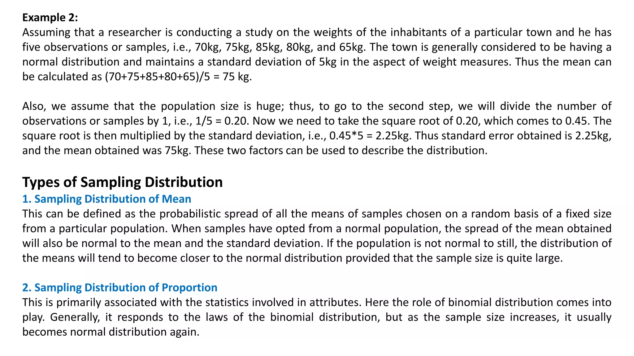 Example 2:
Assuming that a researcher is conducting a study on the weights of the inhabitants of a particular town and he has
five observations or samples, i.e., 70kg, 75kg, 85kg, 80kg, and 65kg. The town is generally considered to be having a
normal distribution and maintains a standard deviation of 5kg in the aspect of weight measures. Thus the mean can
be calculated as (70+75+85+80+65)/5 = 75 kg.
Also, we assume that the population size is huge; thus, to go to the second step, we will divide the number of
observations or samples by 1, i.e., 1/5 = 0.20. Now we need to take the square root of 0.20, which comes to 0.45. The
square root is then multiplied by the standard deviation, i.e., 0.45*5 = 2.25kg. Thus standard error obtained is 2.25kg,
and the mean obtained was 75kg. These two factors can be used to describe the distribution.
Types of Sampling Distribution
1. Sampling Distribution of Mean
This can be defined as the probabilistic spread of all the means of samples chosen on a random basis of a fixed size
from a particular population. When samples have opted from a normal population, the spread of the mean obtained
will also be normal to the mean and the standard deviation. If the population is not normal to still, the distribution of
the means will tend to become closer to the normal distribution provided that the sample size is quite large.
2. Sampling Distribution of Proportion
This is primarily associated with the statistics involved in attributes. Here the role of binomial distribution comes into
play. Generally, it responds to the laws of the binomial distribution, but as the sample size increases, it usually
becomes normal distribution again.
 