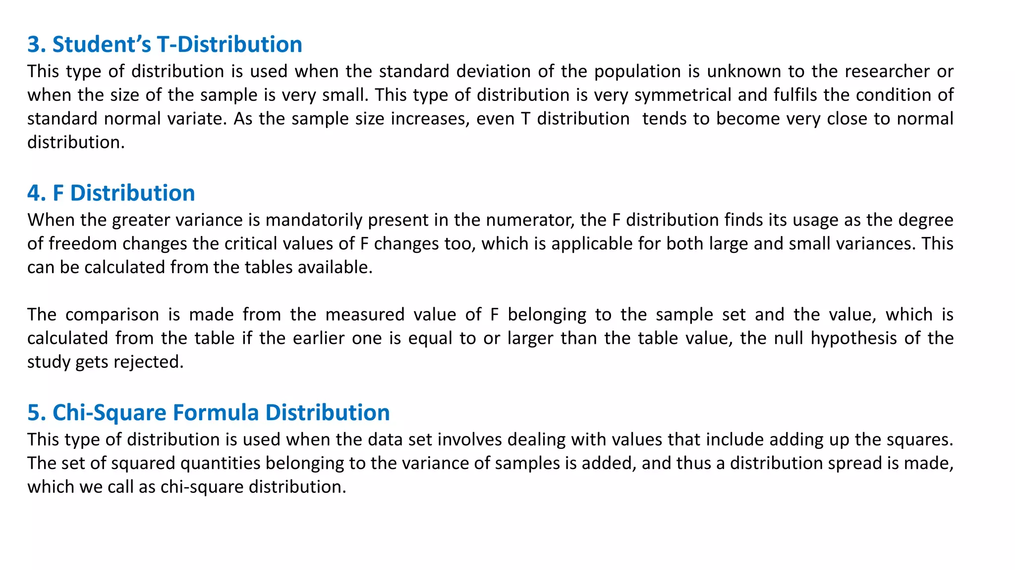 3. Student’s T-Distribution
This type of distribution is used when the standard deviation of the population is unknown to the researcher or
when the size of the sample is very small. This type of distribution is very symmetrical and fulfils the condition of
standard normal variate. As the sample size increases, even T distribution tends to become very close to normal
distribution.
4. F Distribution
When the greater variance is mandatorily present in the numerator, the F distribution finds its usage as the degree
of freedom changes the critical values of F changes too, which is applicable for both large and small variances. This
can be calculated from the tables available.
The comparison is made from the measured value of F belonging to the sample set and the value, which is
calculated from the table if the earlier one is equal to or larger than the table value, the null hypothesis of the
study gets rejected.
5. Chi-Square Formula Distribution
This type of distribution is used when the data set involves dealing with values that include adding up the squares.
The set of squared quantities belonging to the variance of samples is added, and thus a distribution spread is made,
which we call as chi-square distribution.
 