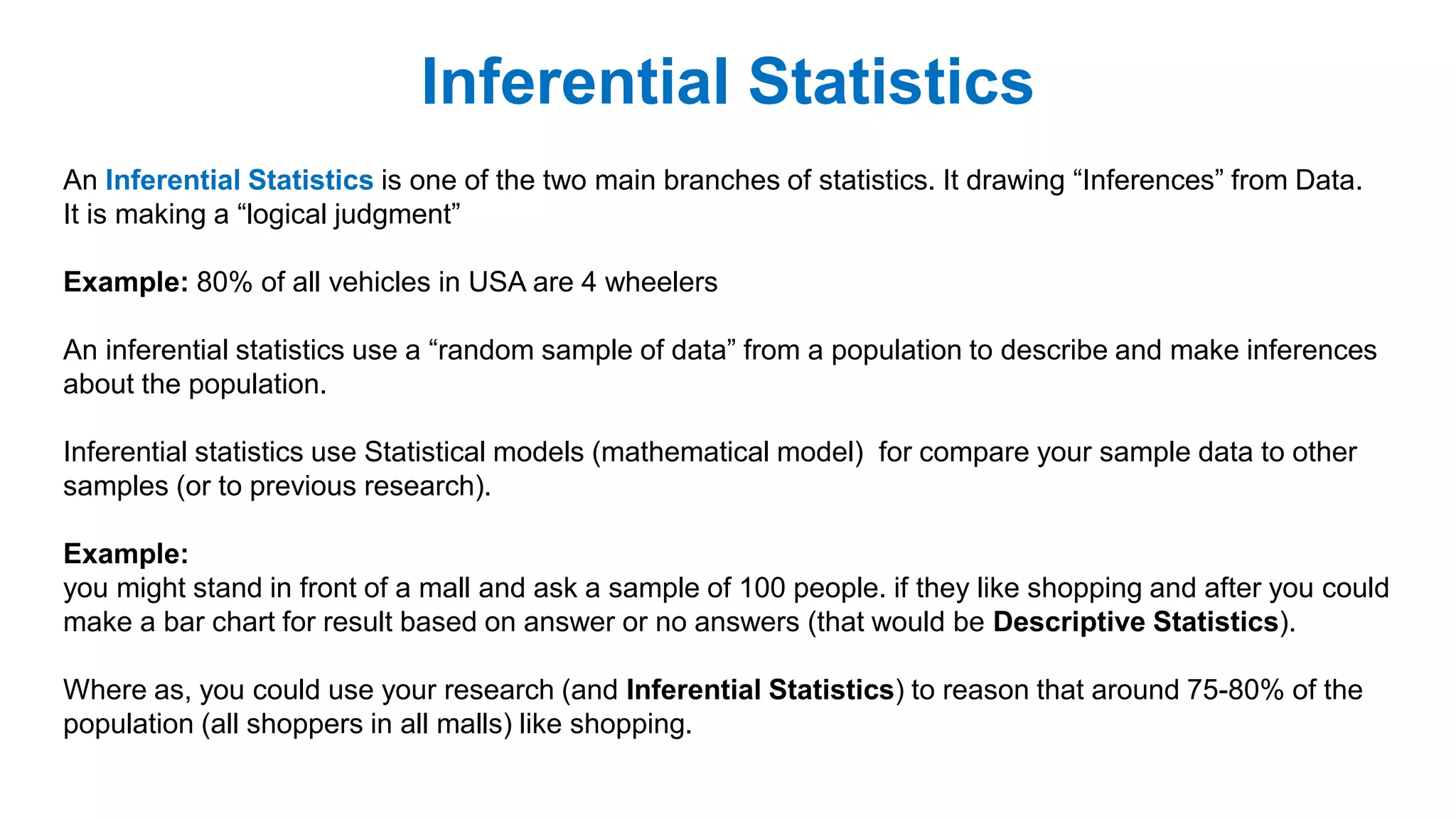 Inferential Statistics
An Inferential Statistics is one of the two main branches of statistics. It drawing “Inferences” from Data.
It is making a “logical judgment”
Example: 80% of all vehicles in USA are 4 wheelers
An inferential statistics use a “random sample of data” from a population to describe and make inferences
about the population.
Inferential statistics use Statistical models (mathematical model) for compare your sample data to other
samples (or to previous research).
Example:
you might stand in front of a mall and ask a sample of 100 people. if they like shopping and after you could
make a bar chart for result based on answer or no answers (that would be Descriptive Statistics).
Where as, you could use your research (and Inferential Statistics) to reason that around 75-80% of the
population (all shoppers in all malls) like shopping.
 