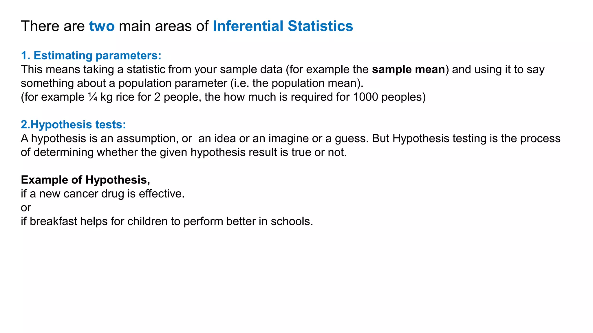 There are two main areas of Inferential Statistics
1. Estimating parameters:
This means taking a statistic from your sample data (for example the sample mean) and using it to say
something about a population parameter (i.e. the population mean).
(for example ¼ kg rice for 2 people, the how much is required for 1000 peoples)
2.Hypothesis tests:
A hypothesis is an assumption, or an idea or an imagine or a guess. But Hypothesis testing is the process
of determining whether the given hypothesis result is true or not.
Example of Hypothesis,
if a new cancer drug is effective.
or
if breakfast helps for children to perform better in schools.
 