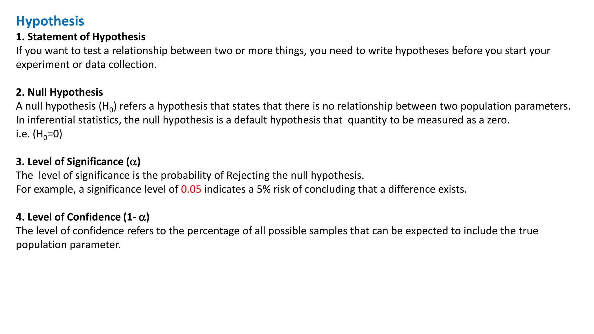 Hypothesis
1. Statement of Hypothesis
If you want to test a relationship between two or more things, you need to write hypotheses before you start your
experiment or data collection.
2. Null Hypothesis
A null hypothesis (H0) refers a hypothesis that states that there is no relationship between two population parameters.
In inferential statistics, the null hypothesis is a default hypothesis that quantity to be measured as a zero.
i.e. (H0=0)
3. Level of Significance ()
The level of significance is the probability of Rejecting the null hypothesis.
For example, a significance level of 0.05 indicates a 5% risk of concluding that a difference exists.
4. Level of Confidence (1- )
The level of confidence refers to the percentage of all possible samples that can be expected to include the true
population parameter.
 