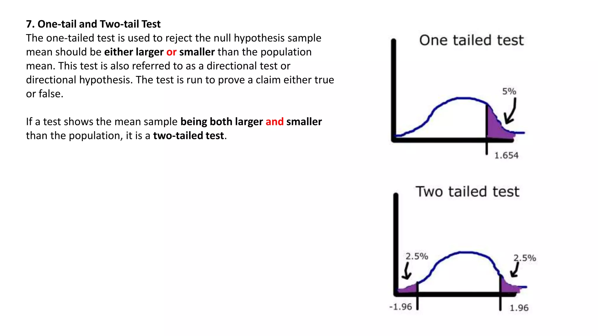 7. One-tail and Two-tail Test
The one-tailed test is used to reject the null hypothesis sample
mean should be either larger or smaller than the population
mean. This test is also referred to as a directional test or
directional hypothesis. The test is run to prove a claim either true
or false.
If a test shows the mean sample being both larger and smaller
than the population, it is a two-tailed test.
 