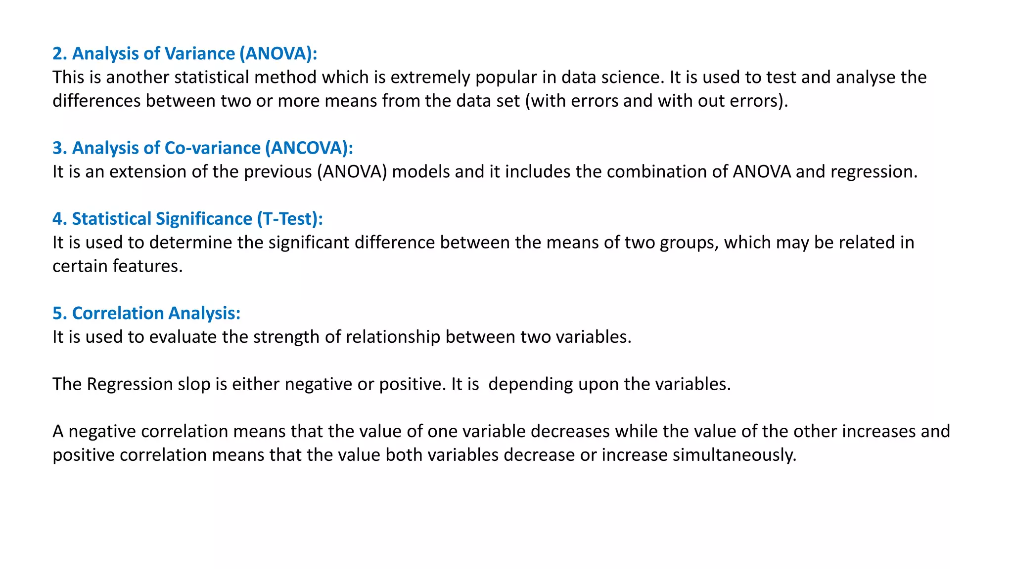 2. Analysis of Variance (ANOVA):
This is another statistical method which is extremely popular in data science. It is used to test and analyse the
differences between two or more means from the data set (with errors and with out errors).
3. Analysis of Co-variance (ANCOVA):
It is an extension of the previous (ANOVA) models and it includes the combination of ANOVA and regression.
4. Statistical Significance (T-Test):
It is used to determine the significant difference between the means of two groups, which may be related in
certain features.
5. Correlation Analysis:
It is used to evaluate the strength of relationship between two variables.
The Regression slop is either negative or positive. It is depending upon the variables.
A negative correlation means that the value of one variable decreases while the value of the other increases and
positive correlation means that the value both variables decrease or increase simultaneously.
 