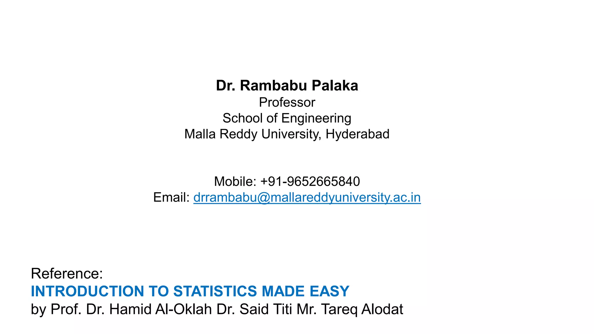 Dr. Rambabu Palaka
Professor
School of Engineering
Malla Reddy University, Hyderabad
Mobile: +91-9652665840
Email: drrambabu@mallareddyuniversity.ac.in
Reference:
INTRODUCTION TO STATISTICS MADE EASY
by Prof. Dr. Hamid Al-Oklah Dr. Said Titi Mr. Tareq Alodat
 
