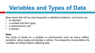 Variables and Types of Data
Basic terms that will be used frequently in statistical problems, such terms are,
• an element,
• a variable and their types,
• a measurement, and
• a dataset.
Note:
Any study is based on a problem or phenomenon such as heavy traffics,
accidents, rating scales and grades or others. The researcher should define the
variables of interest before collecting data.
 