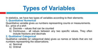Types of Variables
In statistics, we have two types of variables according to their elements;
1. Quantitative/ Numerical
Quantitative variable gives us numbers representing counts or measurements.
Ex.: price of a shirt
a) Discrete – values that can be counted
b) Continuous - all values between any two specific values, They often
include fractions and decimals
2. Qualitative/ Categorical
Qualitative variable (or categorical data) gives us names or labels that are not
numbers representing the observations.
a) Nominal
b) Ordinal
 