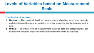 Levels of Variables based on Measurement
Scale
Classification of Variables:
1. Nominal - The nominal level of measurement classifies data into mutually
exclusive (disjoint) categories in which no order or ranking can be imposed on the
data.
2. Ordinal - The ordinal level of measurement classifies data into categories that can
be ordered, however precise differences between the ranks do not exist
 