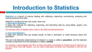 Introduction to Statistics
Statistics is a branch of science dealing with collecting, organizing, summarizing, analyzing and
making decisions from data.
Statistics is divided into two main areas, which are
1. Descriptive Statistics:
It deals with methods for collecting, organizing, and describing data by using tables, graphs, and
summary measures.
For example, 66% of eligible voters voted in the 2020 presidential election
2. Inferential Statistics:
It deals with methods that use sample results, to help in estimation or make decisions about the
population.
The set of all elements (observations) of interest in a study is called a population, and the selected
numbers of elements from the population is called a sample.
For example, a poll suggests that 75% of voters will select a Candidate A. People haven’t voted yet, so
we don’t know what will happen, but we could reasonably conclude that Candidate A will win the
election.
 