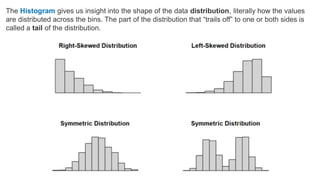 The Histogram gives us insight into the shape of the data distribution, literally how the values
are distributed across the bins. The part of the distribution that “trails off” to one or both sides is
called a tail of the distribution.
 