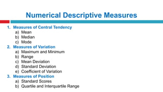 Numerical Descriptive Measures
1. Measures of Central Tendency
a) Mean
b) Median
c) Mode
2. Measures of Variation
a) Maximum and Minimum
b) Range
c) Mean Deviation
d) Standard Deviation
e) Coefficient of Variation
3. Measures of Position
a) Standard Scores
b) Quartile and Interquartile Range
 
