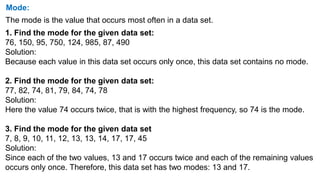 Mode:
The mode is the value that occurs most often in a data set.
1. Find the mode for the given data set:
76, 150, 95, 750, 124, 985, 87, 490
Solution:
Because each value in this data set occurs only once, this data set contains no mode.
2. Find the mode for the given data set:
77, 82, 74, 81, 79, 84, 74, 78
Solution:
Here the value 74 occurs twice, that is with the highest frequency, so 74 is the mode.
3. Find the mode for the given data set
7, 8, 9, 10, 11, 12, 13, 13, 14, 17, 17, 45
Solution:
Since each of the two values, 13 and 17 occurs twice and each of the remaining values
occurs only once. Therefore, this data set has two modes: 13 and 17.
 