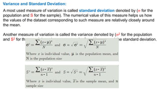 Variance and Standard Deviation:
A most used measure of variation is called standard deviation denoted by ( for the
population and S for the sample). The numerical value of this measure helps us how
the values of the dataset corresponding to such measure are relatively closely around
the mean.
Another measure of variation is called the variance denoted by (2 for the population
and S2 for the sample); such measure can be found by squared the standard deviation.
 
