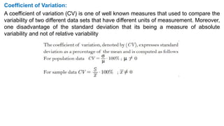 Coefficient of Variation:
A coefficient of variation (CV) is one of well known measures that used to compare the
variability of two different data sets that have different units of measurement. Moreover,
one disadvantage of the standard deviation that its being a measure of absolute
variability and not of relative variability
 