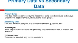 Primary Data vs Secondary
Data
Primary Data:
This data has been compiled by the Researcher using such techniques as Surveys,
Experiments, depth interviews, observations, focus groups.
Secondary Data:
This data has been compiled or published elsewhere e.g., census data
Advantages:
It can be gathered quickly and inexpensively. It enables researchers to build on past
research.
Disadvantages:
Data may be outdated. May not be accurate. s
 