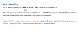 Random Variables:
Def: A random variable is the “Result of a chance event” that you can measure or not .
(or)
A random variable is a variable whose value is unknown or a function that assigns values to each of an experiment's
outcomes, whose possible values are numerical outcomes of a random event.
Random variables are used in econometric or regression analysis to determine statistical relationships among one
another. A typical example of a random variable is the “outcome of a two coin toss”.
 