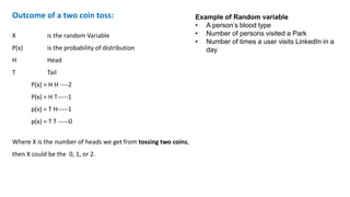 Outcome of a two coin toss:
X is the random Variable
P(x) is the probability of distribution
H Head
T Tail
P(x) = H H ----2
P(x) = H T-----1
p(x) = T H-----1
p(x) = T T -----0
Where X is the number of heads we get from tossing two coins,
then X could be the 0, 1, or 2.
Example of Random variable
• A person’s blood type
• Number of persons visited a Park
• Number of times a user visits LinkedIn in a
day
 