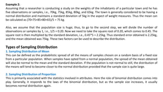 Example 2:
Assuming that a researcher is conducting a study on the weights of the inhabitants of a particular town and he has
five observations or samples, i.e., 70kg, 75kg, 85kg, 80kg, and 65kg. The town is generally considered to be having a
normal distribution and maintains a standard deviation of 5kg in the aspect of weight measures. Thus the mean can
be calculated as (70+75+85+80+65)/5 = 75 kg.
Also, we assume that the population size is huge; thus, to go to the second step, we will divide the number of
observations or samples by 1, i.e., 1/5 = 0.20. Now we need to take the square root of 0.20, which comes to 0.45. The
square root is then multiplied by the standard deviation, i.e., 0.45*5 = 2.25kg. Thus standard error obtained is 2.25kg,
and the mean obtained was 75kg. These two factors can be used to describe the distribution.
Types of Sampling Distribution
1. Sampling Distribution of Mean
This can be defined as the probabilistic spread of all the means of samples chosen on a random basis of a fixed size
from a particular population. When samples have opted from a normal population, the spread of the mean obtained
will also be normal to the mean and the standard deviation. If the population is not normal to still, the distribution of
the means will tend to become closer to the normal distribution provided that the sample size is quite large.
2. Sampling Distribution of Proportion
This is primarily associated with the statistics involved in attributes. Here the role of binomial distribution comes into
play. Generally, it responds to the laws of the binomial distribution, but as the sample size increases, it usually
becomes normal distribution again.
 