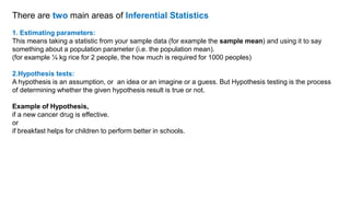 There are two main areas of Inferential Statistics
1. Estimating parameters:
This means taking a statistic from your sample data (for example the sample mean) and using it to say
something about a population parameter (i.e. the population mean).
(for example ¼ kg rice for 2 people, the how much is required for 1000 peoples)
2.Hypothesis tests:
A hypothesis is an assumption, or an idea or an imagine or a guess. But Hypothesis testing is the process
of determining whether the given hypothesis result is true or not.
Example of Hypothesis,
if a new cancer drug is effective.
or
if breakfast helps for children to perform better in schools.
 