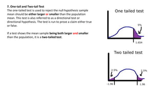 7. One-tail and Two-tail Test
The one-tailed test is used to reject the null hypothesis sample
mean should be either larger or smaller than the population
mean. This test is also referred to as a directional test or
directional hypothesis. The test is run to prove a claim either true
or false.
If a test shows the mean sample being both larger and smaller
than the population, it is a two-tailed test.
 