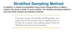 Stratified Sampling Method
In statistics, a subset of a population share some characteristics is called a
‘stratum’ the plural is strata. In such condition, the stratified sampling method is
used and these subsets are selected randomly.
 